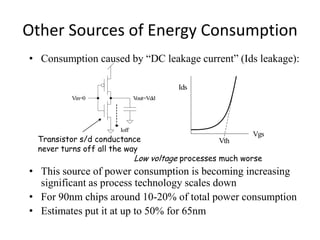 Other Sources of Energy Consumption
• Consumption caused by “DC leakage current” (Ids leakage):
• This source of power consumption is becoming increasing
significant as process technology scales down
• For 90nm chips around 10-20% of total power consumption
• Estimates put it at up to 50% for 65nm
Ioff
Vout=VddVin=0
Ids
Vgs
VthTransistor s/d conductance
never turns off all the way
Low voltage processes much worse
 