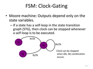 FSM: Clock-Gating
• Moore machine: Outputs depend only on the
state variables.
– If a state has a self-loop in the state transition
graph (STG), then clock can be stopped whenever
a self-loop is to be executed.
323
Sj
Si
Sk
Xi/Zk
Xk/Zk
Xj/Zk
Clock can be stopped
when (Xk, Sk) combination
occurs.
 