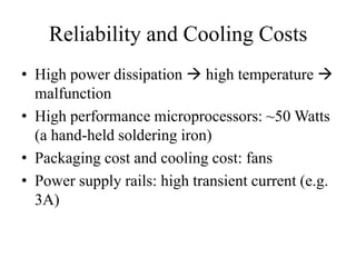 Reliability and Cooling Costs
• High power dissipation  high temperature 
malfunction
• High performance microprocessors: ~50 Watts
(a hand-held soldering iron)
• Packaging cost and cooling cost: fans
• Power supply rails: high transient current (e.g.
3A)
 