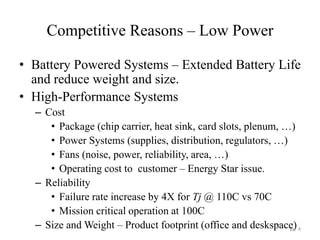 Competitive Reasons – Low Power
• Battery Powered Systems – Extended Battery Life
and reduce weight and size.
• High-Performance Systems
– Cost
• Package (chip carrier, heat sink, card slots, plenum, …)
• Power Systems (supplies, distribution, regulators, …)
• Fans (noise, power, reliability, area, …)
• Operating cost to customer – Energy Star issue.
– Reliability
• Failure rate increase by 4X for Tj @ 110C vs 70C
• Mission critical operation at 100C
– Size and Weight – Product footprint (office and deskspace)pp. 4
 