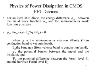 Physics of Power Dissipation in CMOS
FET Devices
• For an ideal MIS diode, the energy difference ψms between
the metal work function ψm and the semiconductor work
function ψs is zero
• ψms ≡ψm - (χ+ Eg/2q +ΨB) = 0
where χ is the semiconductor electron affinity (from
conduction band to vacuum level),
Eg the band gap (from valence band to conduction band),
ψB the potential barrier between the metal and the
insulator, and
ΨB the potential difference between the Fermi level EF
and the intrinsic Fermi level Ei
44
 