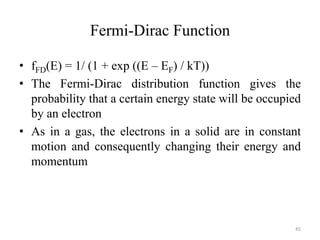 Fermi-Dirac Function
• fFD(E) = 1/ (1 + exp ((E – EF) / kT))
• The Fermi-Dirac distribution function gives the
probability that a certain energy state will be occupied
by an electron
• As in a gas, the electrons in a solid are in constant
motion and consequently changing their energy and
momentum
45
 