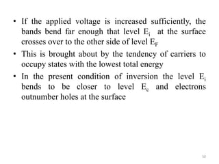 • If the applied voltage is increased sufficiently, the
bands bend far enough that level Ei at the surface
crosses over to the other side of level EF
• This is brought about by the tendency of carriers to
occupy states with the lowest total energy
• In the present condition of inversion the level Ei
bends to be closer to level Ec and electrons
outnumber holes at the surface
50
 