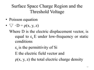 Surface Space Charge Region and the
Threshold Voltage
• Poisson equation
• ▽ ‧D = ρ(x, y, z)
Where D is the electric displacement vector, is
equal to εs E under low-frequency or static
conditions
εs is the permittivity of Si
E the electric field vector and
ρ(x, y, z) the total electric charge density
52
 
