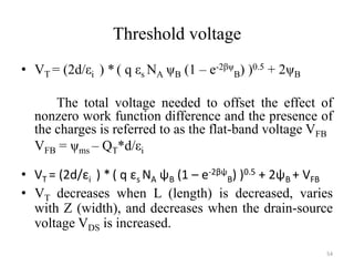 Threshold voltage
• VT = (2d/εi ) * ( q εs NA ψB (1 – e-2βψ
B) )0.5 + 2ψB
The total voltage needed to offset the effect of
nonzero work function difference and the presence of
the charges is referred to as the flat-band voltage VFB
VFB = ψms – QT*d/εi
• VT = (2d/εi ) * ( q εs NA ψB (1 – e-2βψ
B) )0.5 + 2ψB + VFB
• VT decreases when L (length) is decreased, varies
with Z (width), and decreases when the drain-source
voltage VDS is increased.
54
 