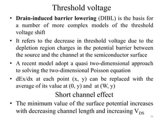 Threshold voltage
• Drain-induced barrier lowering (DIBL) is the basis for
a number of more complex models of the threshold
voltage shift
• It refers to the decrease in threshold voltage due to the
depletion region charges in the potential barrier between
the source and the channel at the semiconductor surface
• A recent model adopt a quasi two-dimensional approach
to solving the two-dimensional Poisson equation
• dEx/dx at each point (x, y) can be replaced with the
average of its value at (0, y) and at (W, y)
56
Short channel effect
• The minimum value of the surface potential increases
with decreasing channel length and increasing VDS
 