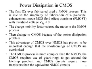 Power Dissipation in CMOS
• The first ICs ever fabricated used a PMOS process. This
is due to the simplicity of fabrication of a p-channel
enhancement mode MOS field-effect transistor (PMOST)
with threshold voltage VTp < 0
• The charge mobility factor caused the move to the NMOS
process
• Then change to CMOS because of the power dissipation
problem
• This advantage of CMOS over NMOS has proven to be
important enough that the shortcomings of CMOS are
overlooked
• The CMOS process is more complex than the NMOS, the
CMOS requires use of guard-rings to get around the
latch-up problem, and CMOS circuits require more
transistors than the equivalent NMOS circuits 58
 