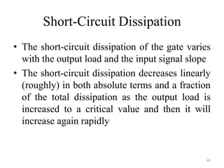 Short-Circuit Dissipation
• The short-circuit dissipation of the gate varies
with the output load and the input signal slope
• The short-circuit dissipation decreases linearly
(roughly) in both absolute terms and a fraction
of the total dissipation as the output load is
increased to a critical value and then it will
increase again rapidly
60
 