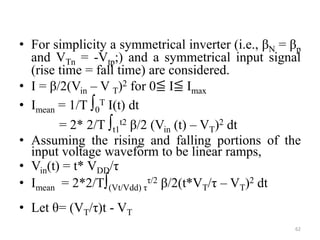• For simplicity a symmetrical inverter (i.e., βN = βp
and VTn = -Vtp;) and a symmetrical input signal
(rise time = fall time) are considered.
• I = β/2(Vin – V T)2 for 0≦ I≦ Imax
• Imean = 1/T ∫0
T I(t) dt
= 2* 2/T ∫t1
t2 β/2 (Vin (t) – VT)2 dt
• Assuming the rising and falling portions of the
input voltage waveform to be linear ramps,
• Vin(t) = t* VDD/τ
• Imean = 2*2/T∫(Vt/Vdd) τ
τ/2 β/2(t*VT/τ – VT)2 dt
• Let θ= (VT/τ)t - VT
62
 