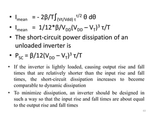 • Imean = - 2β/T∫(Vt/Vdd) τ
τ/2 θ dθ
• Imean = 1/12*β/VDD(VDD – VT)3 τ/T
• The short-circuit power dissipation of an
unloaded inverter is
• PSC = β/12(VDD – VT)3 τ/T
63
• If the inverter is lightly loaded, causing output rise and fall
times that are relatively shorter than the input rise and fall
times, the short-circuit dissipation increases to become
comparable to dynamic dissipation
• To minimize dissipation, an inverter should be designed in
such a way so that the input rise and fall times are about equal
to the output rise and fall times
 