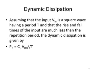 Dynamic Dissipation
• Assuming that the input Vin is a square wave
having a period T and that the rise and fall
times of the input are much less than the
repetition period, the dynamic dissipation is
given by
• PD = CL VDD
2/T
64
 