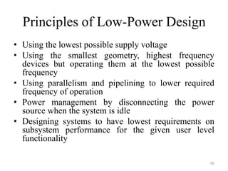 Principles of Low-Power Design
• Using the lowest possible supply voltage
• Using the smallest geometry, highest frequency
devices but operating them at the lowest possible
frequency
• Using parallelism and pipelining to lower required
frequency of operation
• Power management by disconnecting the power
source when the system is idle
• Designing systems to have lowest requirements on
subsystem performance for the given user level
functionality
66
 