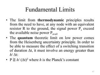 Fundamental Limits
• The limit from thermodynamic principles results
from the need to have, at any node with an equivalent
resistor R to the ground, the signal power Ps exceed
the available noise power Pavail
• The quantum theoretic limit on low power comes
from the Heisenberg uncertainty principle. In order to
be able to measure the effect of a switching transition
of duration Δt, it must involve an energy greater than
h/ Δt:
• P ≧ h/ (Δt)2 where h is the Planck’s constant
67
 