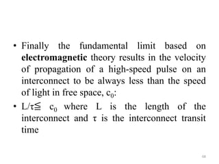 • Finally the fundamental limit based on
electromagnetic theory results in the velocity
of propagation of a high-speed pulse on an
interconnect to be always less than the speed
of light in free space, c0:
• L/τ≦ c0 where L is the length of the
interconnect and τ is the interconnect transit
time
68
 
