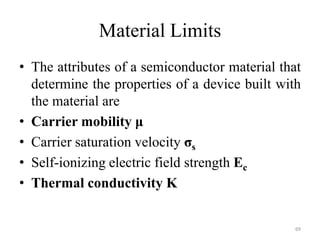 Material Limits
• The attributes of a semiconductor material that
determine the properties of a device built with
the material are
• Carrier mobility μ
• Carrier saturation velocity σs
• Self-ionizing electric field strength Ec
• Thermal conductivity K
69
 
