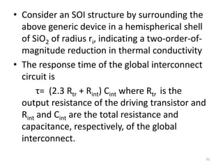 • Consider an SOI structure by surrounding the
above generic device in a hemispherical shell
of SiO2 of radius ri, indicating a two-order-of-
magnitude reduction in thermal conductivity
• The response time of the global interconnect
circuit is
τ= (2.3 Rtr + Rint) Cint where Rtr is the
output resistance of the driving transistor and
Rint and Cint are the total resistance and
capacitance, respectively, of the global
interconnect.
70
 