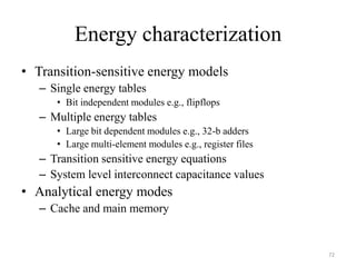 Energy characterization
• Transition-sensitive energy models
– Single energy tables
• Bit independent modules e.g., flipflops
– Multiple energy tables
• Large bit dependent modules e.g., 32-b adders
• Large multi-element modules e.g., register files
– Transition sensitive energy equations
– System level interconnect capacitance values
• Analytical energy modes
– Cache and main memory
72
 
