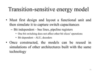 Transition-sensitive energy model
• Must first design and layout a functional unit and
then simulate it to capture switch capacitances
– Bit independent – bus lines, pipeline registers
• One bit switching does not affect other bit slices’ operations
• Bit dependent – ALU, decoders
• Once constructed, the models can be reused in
simulations of other architectures built with the same
technology
73
 
