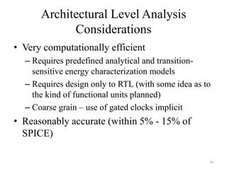 Architectural Level Analysis
Considerations
• Very computationally efficient
– Requires predefined analytical and transition-
sensitive energy characterization models
– Requires design only to RTL (with some idea as to
the kind of functional units planned)
– Coarse grain – use of gated clocks implicit
• Reasonably accurate (within 5% - 15% of
SPICE)
74
 