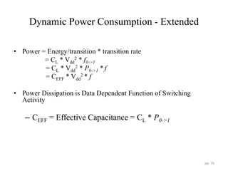 Dynamic Power Consumption - Extended
• Power = Energy/transition * transition rate
= CL * Vdd
2 * f0->1
= CL * Vdd
2 * P0->1 * f
= CEFF * Vdd
2 * f
• Power Dissipation is Data Dependent Function of Switching
Activity
– CEFF = Effective Capacitance = CL * P0->1
pp. 76
 