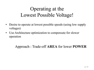 Operating at the
Lowest Possible Voltage!
• Desire to operate at lowest possible speeds (using low supply
voltages)
• Use Architecture optimization to compensate for slower
operation
Approach : Trade-off AREA for lower POWER
pp. 82
 