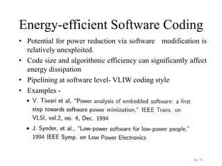 Energy-efficient Software Coding
• Potential for power reduction via software modification is
relatively unexploited.
• Code size and algorithmic efficiency can significantly affect
energy dissipation
• Pipelining at software level- VLIW coding style
• Examples -
pp. 91
 