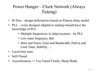 Power Hunger – Clock Network (Always
Ticking)
• H-Tree – design deficiencies based on Elmore delay model
• PLL – every designer (digital or analog) should have the
knowledge of PLL
• Multiple frequencies in chips/systems – by PLL
• Low main frequency, But
• Jitter and Noise, Gain and Bandwidth, Pull-in and
Lock Time, Stability …
• Local time zone
• Self-Timed
• Asynchronous => Use Gated Clocks, Sleep Mode
pp. 92
 