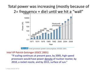Total power was increasing (mostly because of
2 frequency + die) until we hit a “wall”
S. Reda EN160 SP’07
Intel VP Patrick Gelsinger (ISSCC 2001)
“If scaling continues at present pace, by 2005, high speed
processors would have power density of nuclear reactor, by
2010, a rocket nozzle, and by 2015, surface of sun.”
 