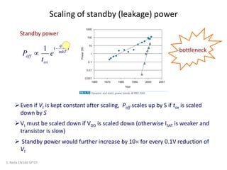 Scaling of standby (leakage) power
)(1 mkT
qV
ox
off
t
e
t
P


S. Reda EN160 SP’07
Even if Vt is kept constant after scaling, Poff scales up by S if tox is scaled
down by S
Vt must be scaled down if VDD is scaled down (otherwise ISAT is weaker and
transistor is slow)
 Standby power would further increase by 10 for every 0.1V reduction of
Vt
Standby power
bottleneck
 