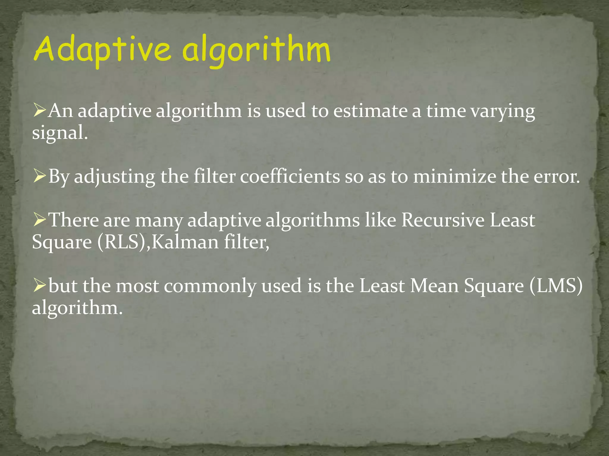 Adaptive algorithm An adaptive algorithm is used to estimate a time varying signal. By adjusting the filter coefficients so as to minimize the error. There are many adaptive algorithms like Recursive Least Square (RLS),Kalman filter, but the most commonly used is the Least Mean Square (LMS) algorithm. 