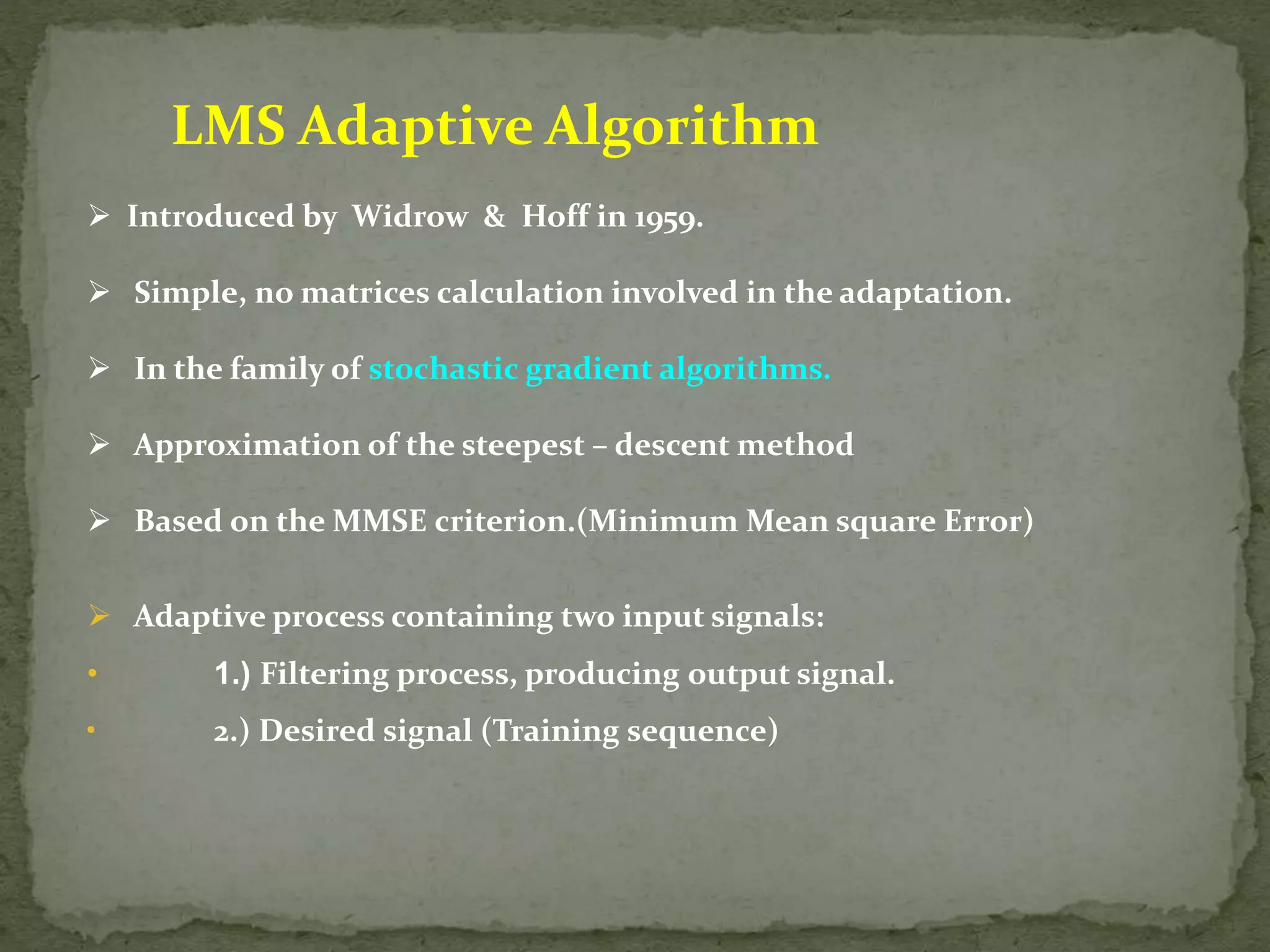 LMS Adaptive Algorithm  Introduced by Widrow & Hoff in 1959.  Simple, no matrices calculation involved in the adaptation.  In the family of stochastic gradient algorithms.  Approximation of the steepest – descent method  Based on the MMSE criterion.(Minimum Mean square Error)  Adaptive process containing two input signals: • 1.) Filtering process, producing output signal. • 2.) Desired signal (Training sequence) 