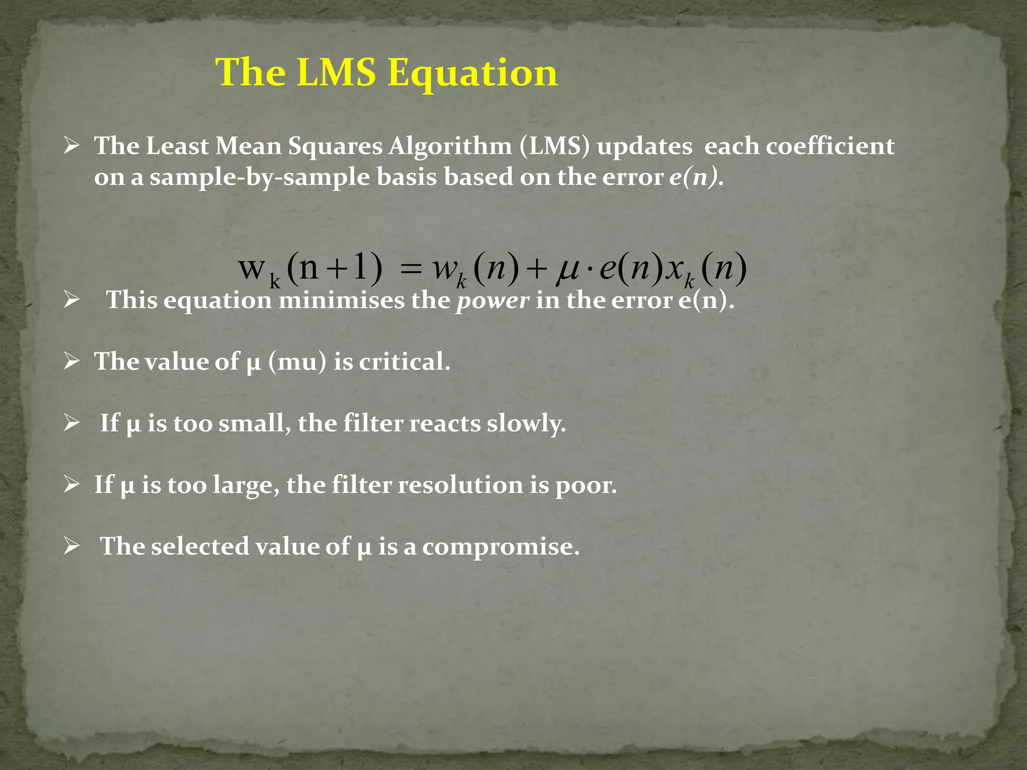 The LMS Equation  The Least Mean Squares Algorithm (LMS) updates each coefficient on a sample-by-sample basis based on the error e(n). w (n 1) ( ) ( ) ( ) k w n e n x n k k      This equation minimises the power in the error e(n).  The value of μ (mu) is critical.  If μ is too small, the filter reacts slowly.  If μ is too large, the filter resolution is poor.  The selected value of μ is a compromise. 