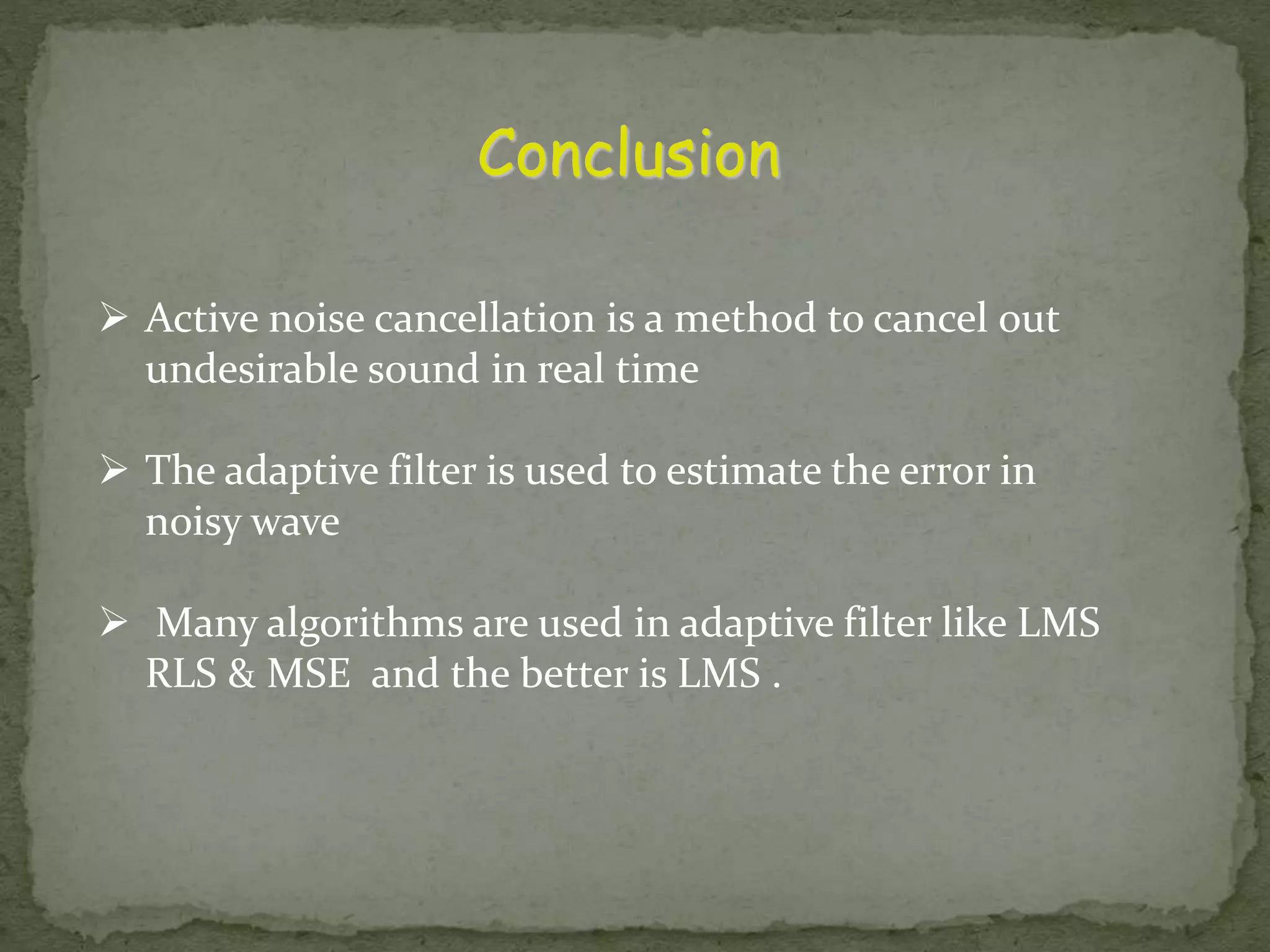 Conclusion  Active noise cancellation is a method to cancel out undesirable sound in real time  The adaptive filter is used to estimate the error in noisy wave  Many algorithms are used in adaptive filter like LMS RLS & MSE and the better is LMS . 