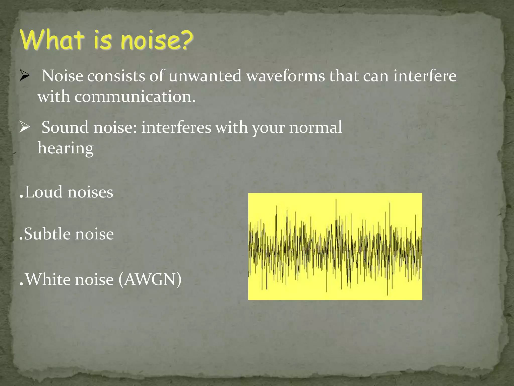 What is noise?  Noise consists of unwanted waveforms that can interfere with communication.  Sound noise: interferes with your normal hearing .Loud noises .Subtle noise .White noise (AWGN) 