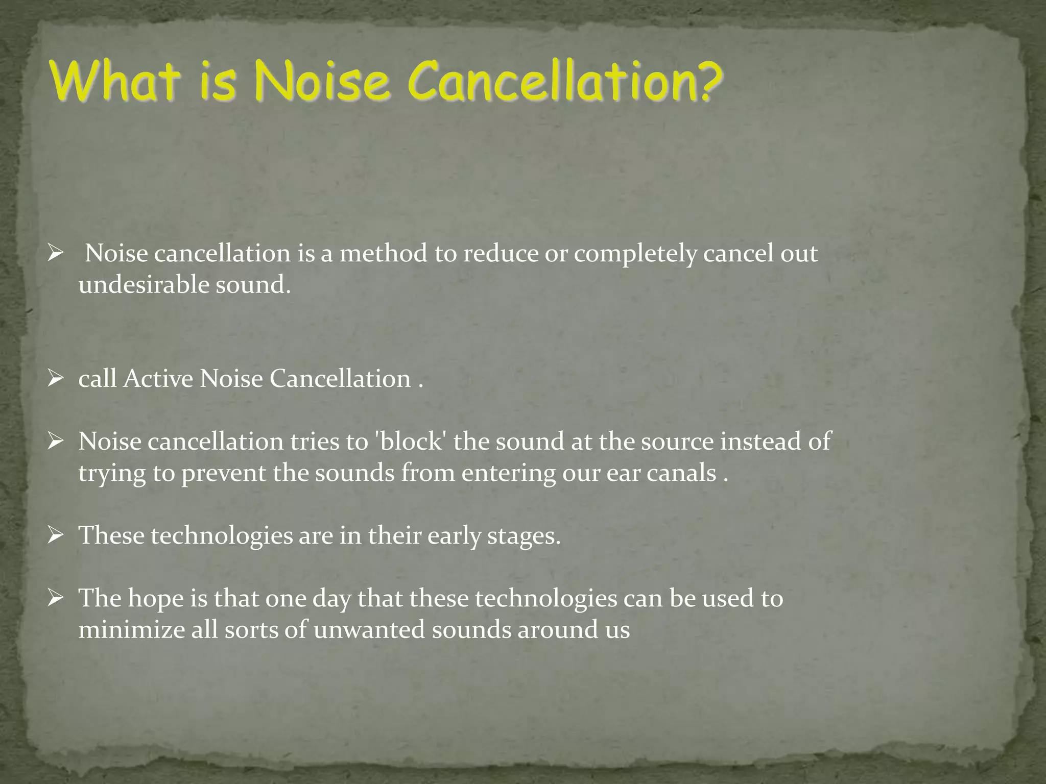 What is Noise Cancellation?  Noise cancellation is a method to reduce or completely cancel out undesirable sound.  call Active Noise Cancellation .  Noise cancellation tries to 'block' the sound at the source instead of trying to prevent the sounds from entering our ear canals .  These technologies are in their early stages.  The hope is that one day that these technologies can be used to minimize all sorts of unwanted sounds around us 