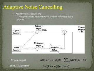 Adaptive Noise Cancelling 
 Adaptive noise cancelling 
- An approach to reduce noise based on reference noise 
signals 
- System output 
- The LMS algorithm 
K 
k 
  
u t s t n t w k n t k 
( )  ( )  ( )  ( ) (  
) 
0 1 1 ( ) ( ) ( ) 1 w k u t n t  k 
 