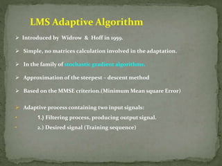 LMS Adaptive Algorithm 
 Introduced by Widrow & Hoff in 1959. 
 Simple, no matrices calculation involved in the adaptation. 
 In the family of stochastic gradient algorithms. 
 Approximation of the steepest – descent method 
 Based on the MMSE criterion.(Minimum Mean square Error) 
 Adaptive process containing two input signals: 
• 1.) Filtering process, producing output signal. 
• 2.) Desired signal (Training sequence) 
 