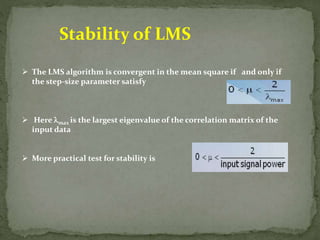 Stability of LMS 
 The LMS algorithm is convergent in the mean square if and only if 
the step-size parameter satisfy 
 Here max is the largest eigenvalue of the correlation matrix of the 
input data 
 More practical test for stability is 
 