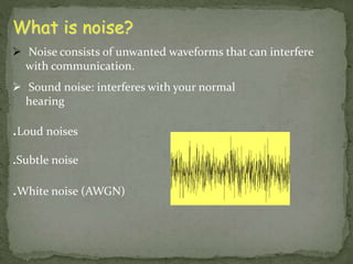 What is noise? 
 Noise consists of unwanted waveforms that can interfere 
with communication. 
 Sound noise: interferes with your normal 
hearing 
.Loud noises 
.Subtle noise 
.White noise (AWGN) 
 