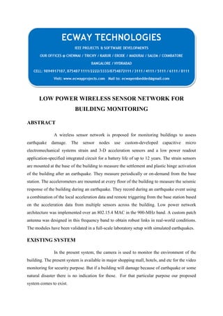 LOW POWER WIRELESS SENSOR NETWORK FOR
BUILDING MONITORING
ABSTRACT
A wireless sensor network is proposed for monitoring buildings to assess
earthquake

damage.

The

sensor

nodes

use

custom-developed

capacitive

micro

electromechanical systems strain and 3-D acceleration sensors and a low power readout
application-specified integrated circuit for a battery life of up to 12 years. The strain sensors
are mounted at the base of the building to measure the settlement and plastic hinge activation
of the building after an earthquake. They measure periodically or on-demand from the base
station. The accelerometers are mounted at every floor of the building to measure the seismic
response of the building during an earthquake. They record during an earthquake event using
a combination of the local acceleration data and remote triggering from the base station based
on the acceleration data from multiple sensors across the building. Low power network
architecture was implemented over an 802.15.4 MAC in the 900-MHz band. A custom patch
antenna was designed in this frequency band to obtain robust links in real-world conditions.
The modules have been validated in a full-scale laboratory setup with simulated earthquakes.

EXISTING SYSTEM
In the present system, the camera is used to monitor the environment of the
building. The present system is available in major shopping mall, hotels, and etc for the video
monitoring for security purpose. But if a building will damage because of earthquake or some
natural disaster there is no indication for those. For that particular purpose our proposed
system comes to exist.

 