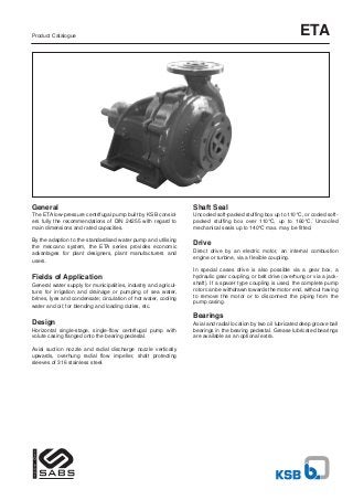 Product Catalogue                                                                                               ETA




General                                                          Shaft Seal
The ETA low-pressure centrifugal pump built by KSB consid-       Uncooled soft-packed stuffing box up to 110°C, or cooled soft-
ers fully the recommendations of DIN 24255 with regard to        packed stuffing box over 110°C, up to 160°C. Uncooled
main dimensions and rated capacities.                            mechanical seals up to 140°C max. may be fitted.

By the adaption to the standardised water pump and utilising
the meccano system, the ETA series provides economic
                                                                 Drive
advantages for plant designers, plant manufacturers and          Direct drive by an electric motor, an internal combustion
                                                                 engine or turbine, via a flexible coupling.
users.
                                                                 In special cases drive is also possible via a gear box, a
Fields of Application                                            hydraulic gear coupling, or belt drive (overhung or via a jack-
General water supply for municipalities, industry and agricul-   shaft). If a spacer type coupling is used, the complete pump
ture; for irrigation and drainage or pumping of sea water,       rotor can be withdrawn towards the motor end, without having
brines, Iyes and condensate; circulation of hot water, cooling   to remove the motor or to disconnect the piping from the
                                                                 pump casing.
water and oil; for blending and loading duties, etc.

                                                                 Bearings
Design                                                           Axial and radial location by two oil lubricated deep groove ball
Horizontal single-stage, single-flow centrifugal pump with       bearings in the bearing pedestal. Grease lubricated bearings
volute casing flanged onto the bearing pedestal.                 are available as an optional extra.

Axial suction nozzle and radial discharge nozzle vertically
upwards, overhung radial flow impeller, shaft protecting
sleeves of 316 stainless steel.
 