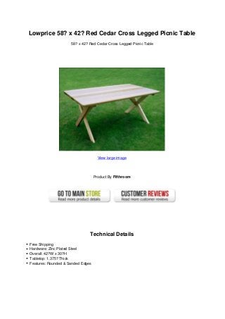 Lowprice 58? x 42? Red Cedar Cross Legged Picnic Table
58? x 42? Red Cedar Cross Legged Picnic Table
View large image
Product By Fifthroom
Technical Details
Free Shipping
Hardware: Zinc Plated Steel
Overall: 42?W x 30?H
Tabletop: 1.375? Thick
Features: Rounded & Sanded Edges
 