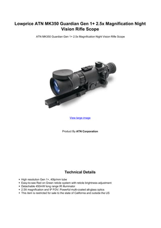 Lowprice ATN MK350 Guardian Gen 1+ 2.5x Magnification Night
                   Vision Rifle Scope
               ATN MK350 Guardian Gen 1+ 2.5x Magnification Night Vision Rifle Scope




                                            View large image




                                      Product By ATN Corporation




                                        Technical Details
   High resolution Gen 1+, 40lp/mm tube
   Easy-to-see Red on Green reticle system with reticle brightness adjustment
   Detachable 450mW long range IR illuminator
   2.5X magnification and 9º FOV; Powerful multi-coated all-glass optics
   This item is restricted for sale to the state of California and outside the US
 