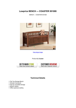 Lowprice BENCH — COASTER 501008
                             BENCH — COASTER 501008




                                 View large image




                                Product By Coaster




                              Technical Details
Flip Top Storage Bench
Wooden framework
Flip top concealed storage
Mission styling
Offers spacious seating
 