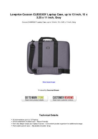 Lowprice Cocoon CLB353GY Laptop Case, up to 13 inch, 15 x
3.25 x 11 inch, Gray
Cocoon CLB353GY Laptop Case, up to 13 inch, 15 x 3.25 x 11 inch, Gray
View large image
Product By Coconut Dream
Technical Details
Accommodates up to a 13? laptop
Shock absorbent molded case – Airport Friendly
Non-slip design keeps your laptop in place – Convenient pocket organizer for additional storage
Removable pencil case – Adjustable shoulder strap
 