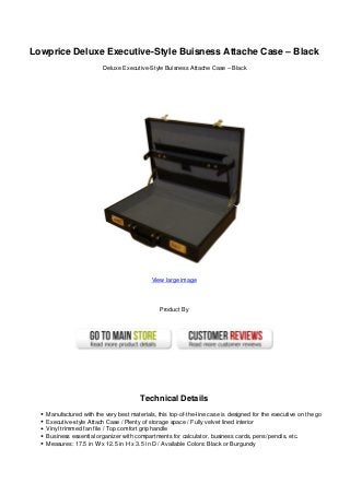 Lowprice Deluxe Executive-Style Buisness Attache Case – Black
Deluxe Executive-Style Buisness Attache Case – Black
View large image
Product By
Technical Details
Manufactured with the very best materials, this top-of-the-line case is designed for the executive on the go
Executive-style Attach Case / Plenty of storage space / Fully velvet lined interior
Vinyl trimmed fan file / Top comfort grip handle
Business essential organizer with compartments for calculator, business cards, pens/pencils, etc.
Measures: 17.5 in W x 12.5 in H x 3.5 in D / Available Colors: Black or Burgundy
 