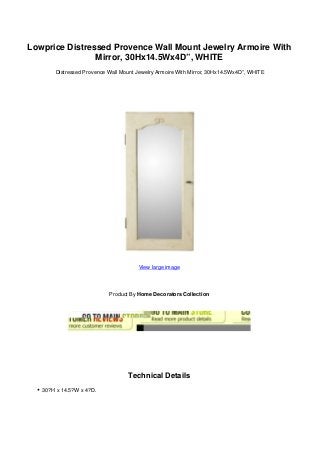 Lowprice Distressed Provence Wall Mount Jewelry Armoire With
Mirror, 30Hx14.5Wx4D”, WHITE
Distressed Provence Wall Mount Jewelry Armoire With Mirror, 30Hx14.5Wx4D”, WHITE
View large image
Product By Home Decorators Collection
Technical Details
30?H x 14.5?W x 4?D.
 