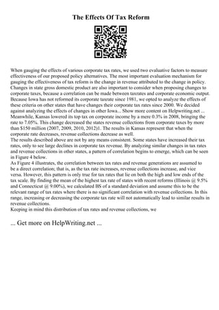 The Effects Of Tax Reform
When gauging the effects of various corporate tax rates, we used two evaluative factors to measure
effectiveness of our proposed policy alternatives. The most important evaluation mechanism for
gauging the effectiveness of tax reform is the change in revenue attributed to the change in policy.
Changes in state gross domestic product are also important to consider when proposing changes to
corporate taxes, because a correlation can be made between taxrates and corporate economic output.
Because Iowa has not reformed its corporate taxrate since 1981, we opted to analyze the effects of
these criteria on other states that have changes their corporate tax rates since 2000. We decided
against analyzing the effects of changes in other Iowa... Show more content on Helpwriting.net ...
Meanwhile, Kansas lowered its top tax on corporate income by a mere 0.3% in 2008, bringing the
rate to 7.05%. This change decreased the states revenue collections from corporate taxes by more
than $150 million (2007, 2009, 2010, 2012)1. The results in Kansas represent that when the
corporate rate decreases, revenue collections decrease as well.
The results described above are not by any means consistent. Some states have increased their tax
rates, only to see large declines in corporate tax revenue. By analyzing similar changes in tax rates
and revenue collections in other states, a pattern of correlation begins to emerge, which can be seen
in Figure 4 below.
As Figure 4 illustrates, the correlation between tax rates and revenue generations are assumed to
be a direct correlation; that is, as the tax rate increases, revenue collections increase, and vice
versa. However, this pattern is only true for tax rates that lie on both the high and low ends of the
tax scale. By finding the mean of the highest tax rate of states with recent reforms (Illinois @ 9.5%
and Connecticut @ 9.00%), we calculated ВЅ of a standard deviation and assume this to be the
relevant range of tax rates where there is no significant correlation with revenue collections. In this
range, increasing or decreasing the corporate tax rate will not automatically lead to similar results in
revenue collections.
Keeping in mind this distribution of tax rates and revenue collections, we
... Get more on HelpWriting.net ...
 