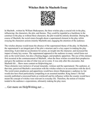 Witches Role In Macbeth Essay
In Macbeth , written by William Shakespeare, the three witches play a crucial role in the play,
influencing: the characters, the plot, and themes. They could be regarded as a backbone in the
construct in the play as without these characters, the plot would be entirely dissimilar. During the
course of Macbeth, the weird sisters brought about a supernatural element in the play whilst
swaying the characters actions (mainly Macbeth) and, engaging the attention of the audience.
The witches absence would mean the absence of the supernatural theme of the play. In Macbeth ,
the supernatural is an integral part of the plot s structure and is a key aspect in making the play
interesting. It provided an acceleration for action, an insight into the character, and increased the
impact of many key scenes. The supernatural appeared to the audience in many varied forms not
only as the weird sisters, but also a floating dagger, and prophetic apparition. The use of this element
first occurred at the commencement of Macbeth , when the three witches revealed their prophecies
and gave the audience an idea of what was yet to come. It was only after this encounter, that
Macbeth felt ... Show more content on Helpwriting.net ...
These elements were inclusive of sexual innuendo, violence and the supernatural. The audience, at
that time, perceived Macbeth s association with the witches relative to an association with the devil.
The weird sisters prophecies and apparitions would have drawn Shakespeare s audience in, but
would also have been particularity compelling to an assumed member, King James I. He had
recently published a renowned book on witchcraft and his influence within the country would have
meant the concept of witches were relevant in everyday life. Therefore, the notion of witches
tended to the audience s expectations, ultimately making the play more
... Get more on HelpWriting.net ...
 