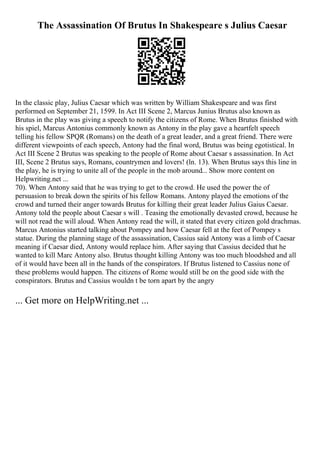 The Assassination Of Brutus In Shakespeare s Julius Caesar
In the classic play, Julius Caesar which was written by William Shakespeare and was first
performed on September 21, 1599. In Act III Scene 2, Marcus Junius Brutus also known as
Brutus in the play was giving a speech to notify the citizens of Rome. When Brutus finished with
his spiel, Marcus Antonius commonly known as Antony in the play gave a heartfelt speech
telling his fellow SPQR (Romans) on the death of a great leader, and a great friend. There were
different viewpoints of each speech, Antony had the final word, Brutus was being egotistical. In
Act III Scene 2 Brutus was speaking to the people of Rome about Caesar s assassination. In Act
III, Scene 2 Brutus says, Romans, countrymen and lovers! (ln. 13). When Brutus says this line in
the play, he is trying to unite all of the people in the mob around... Show more content on
Helpwriting.net ...
70). When Antony said that he was trying to get to the crowd. He used the power the of
persuasion to break down the spirits of his fellow Romans. Antony played the emotions of the
crowd and turned their anger towards Brutus for killing their great leader Julius Gaius Caesar.
Antony told the people about Caesar s will . Teasing the emotionally devasted crowd, because he
will not read the will aloud. When Antony read the will, it stated that every citizen gold drachmas.
Marcus Antonius started talking about Pompey and how Caesar fell at the feet of Pompey s
statue. During the planning stage of the assassination, Cassius said Antony was a limb of Caesar
meaning if Caesar died, Antony would replace him. After saying that Cassius decided that he
wanted to kill Marc Antony also. Brutus thought killing Antony was too much bloodshed and all
of it would have been all in the hands of the conspirators. If Brutus listened to Cassius none of
these problems would happen. The citizens of Rome would still be on the good side with the
conspirators. Brutus and Cassius wouldn t be torn apart by the angry
... Get more on HelpWriting.net ...
 